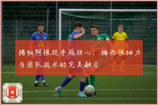 揭秘阿根廷夺冠核心：梅西领袖力与团队战术的完美融合