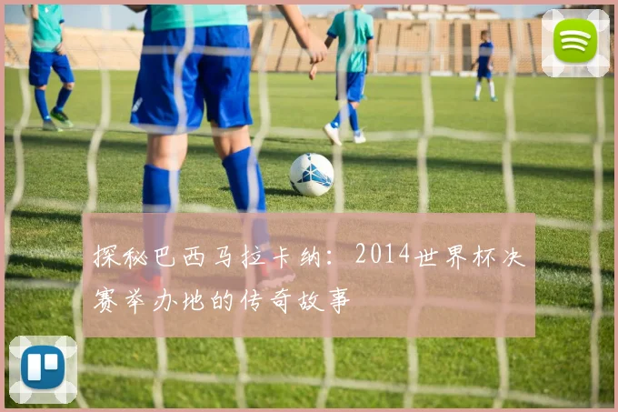 探秘巴西马拉卡纳：2014世界杯决赛举办地的传奇故事