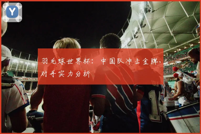 羽毛球世界杯：中国队冲击金牌，对手实力分析