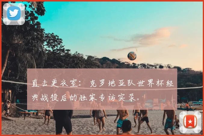 直击更衣室:克罗地亚队世界杯经典战役后的独家专访实录。