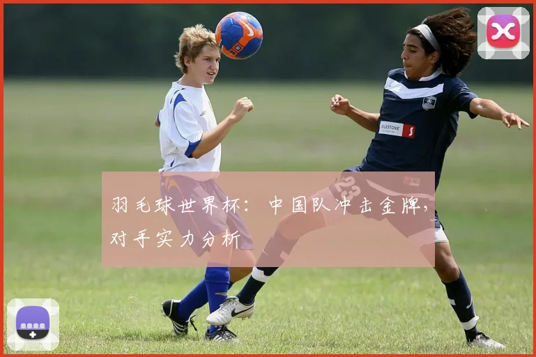 羽毛球世界杯：中国队冲击金牌，对手实力分析