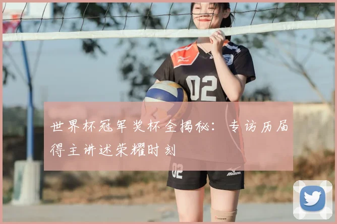 世界杯冠军奖杯全揭秘：专访历届得主讲述荣耀时刻