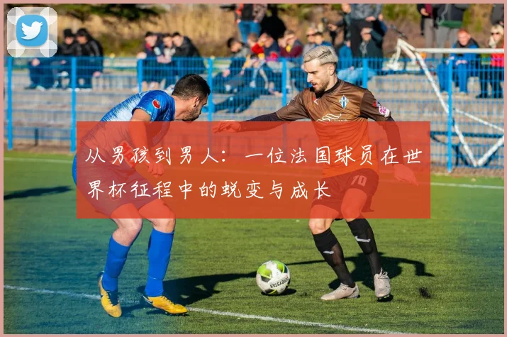 从男孩到男人:一位法国球员在世界杯征程中的蜕变与成长