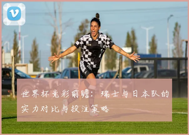 世界杯竞彩前瞻：瑞士与日本队的实力对比与投注策略