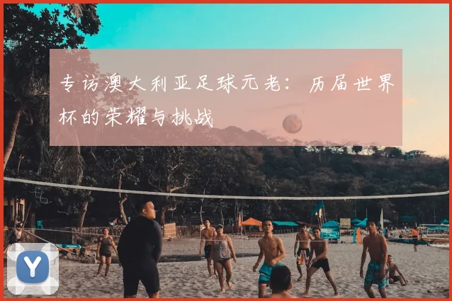 专访澳大利亚足球元老:历届世界杯的荣耀与挑战