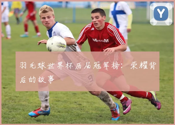 羽毛球世界杯历届冠军榜：荣耀背后的故事