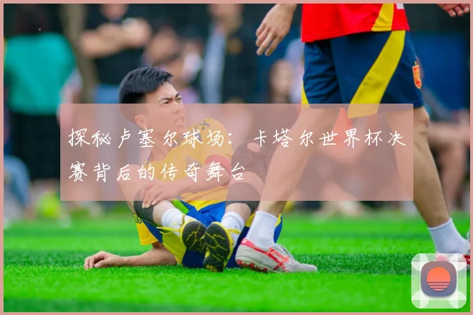 探秘卢塞尔球场:卡塔尔世界杯决赛背后的传奇舞台