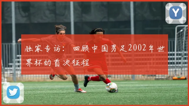 独家专访：回顾中国男足2002年世界杯的首次征程